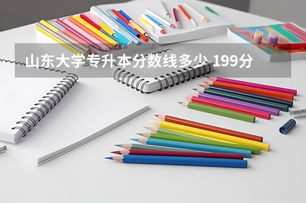 山东大学专升本分数线多少 199分,计算机山东专升本能上什么学校