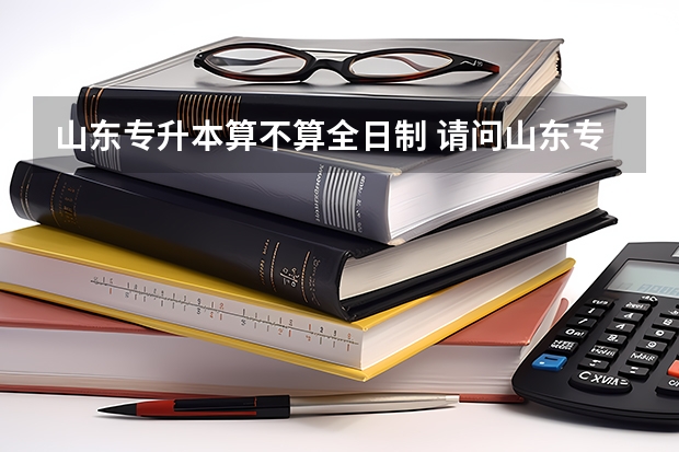 山东专升本算不算全日制 请问山东专升本第一学历是什么？