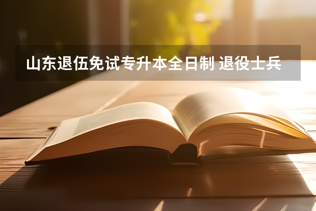 山东退伍免试专升本全日制 退役士兵免试专升本政策