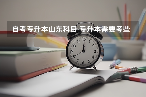 自考专升本山东科目 专升本需要考些什么科目山东
