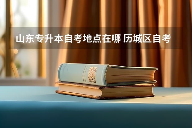 山东专升本自考地点在哪 历城区自考办地址在哪？