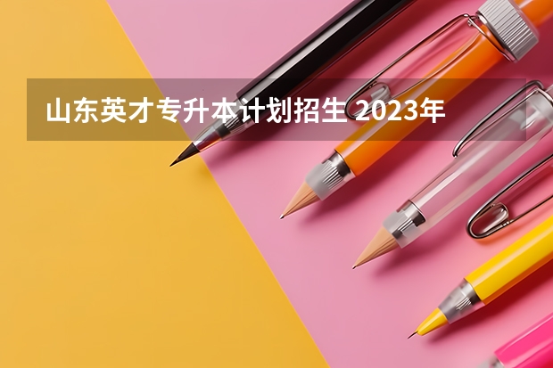 山东英才专升本计划招生 2023年山东专升本扩招吗