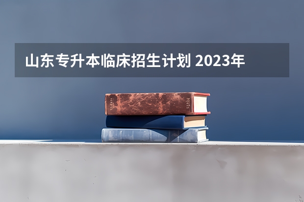 山东专升本临床招生计划 2023年专升本招生人数