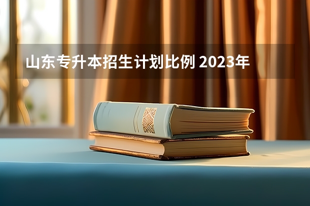 山东专升本招生计划比例 2023年山东专升本招生计划多少人啊？