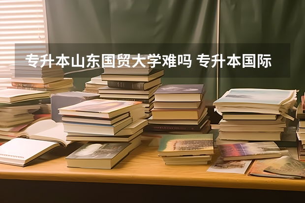 专升本山东国贸大学难吗 专升本国际贸易实务的难度