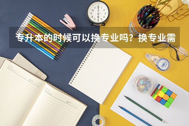 专升本的时候可以换专业吗？换专业需要满足哪些条件呢？