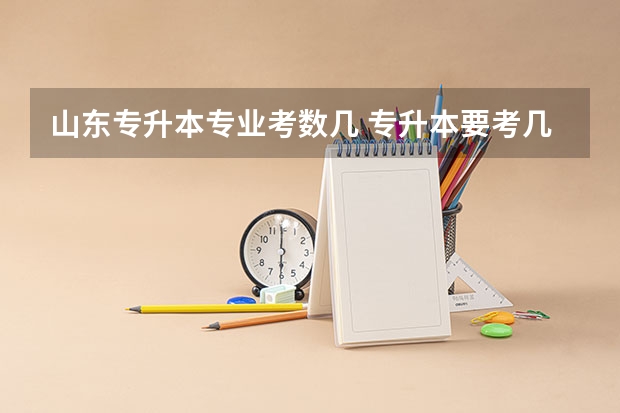 山东专升本专业考数几 专升本要考几门科目啊？