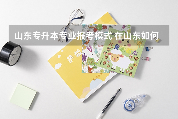山东专升本专业报考模式 在山东如何专升本？