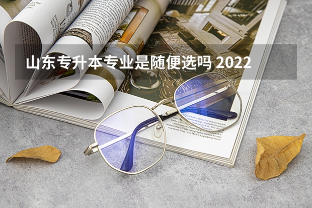 山东专升本专业是随便选吗 2022年山东专升本可以跨专业报考吗？