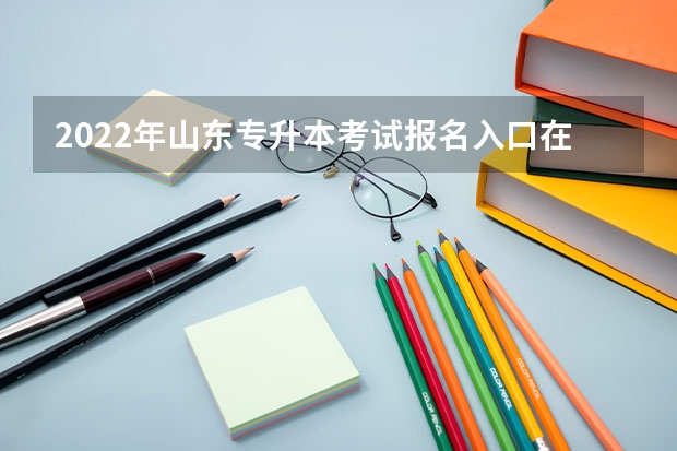 2022年山东专升本考试报名入口在哪看 山东专升本考试准考证怎么打印