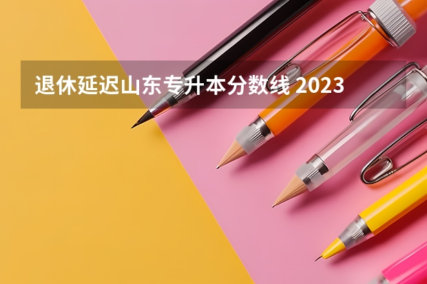 退休延迟山东专升本分数线 2023山东专升本学校录取分数线