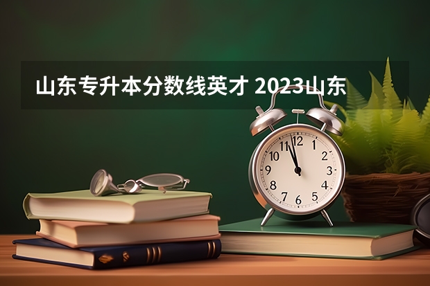 山东专升本分数线英才 2023山东专升本学前教育分数线