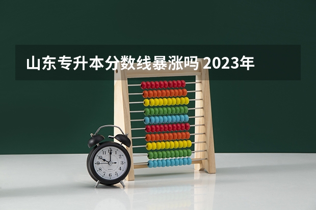 山东专升本分数线暴涨吗 2023年专升本考试分数线会上涨吗 ？