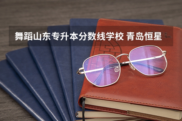 舞蹈山东专升本分数线学校 青岛恒星科技学院2023年专升本分数