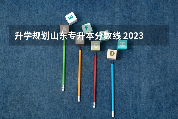 升学规划山东专升本分数线 2023年山东省学前教育专升本分数线是多少？