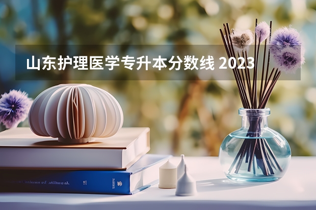 山东护理医学专升本分数线 2023年山东护理专升本分数线