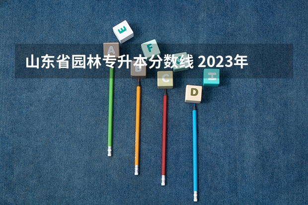 山东省园林专升本分数线 2023年专升本山东分数线